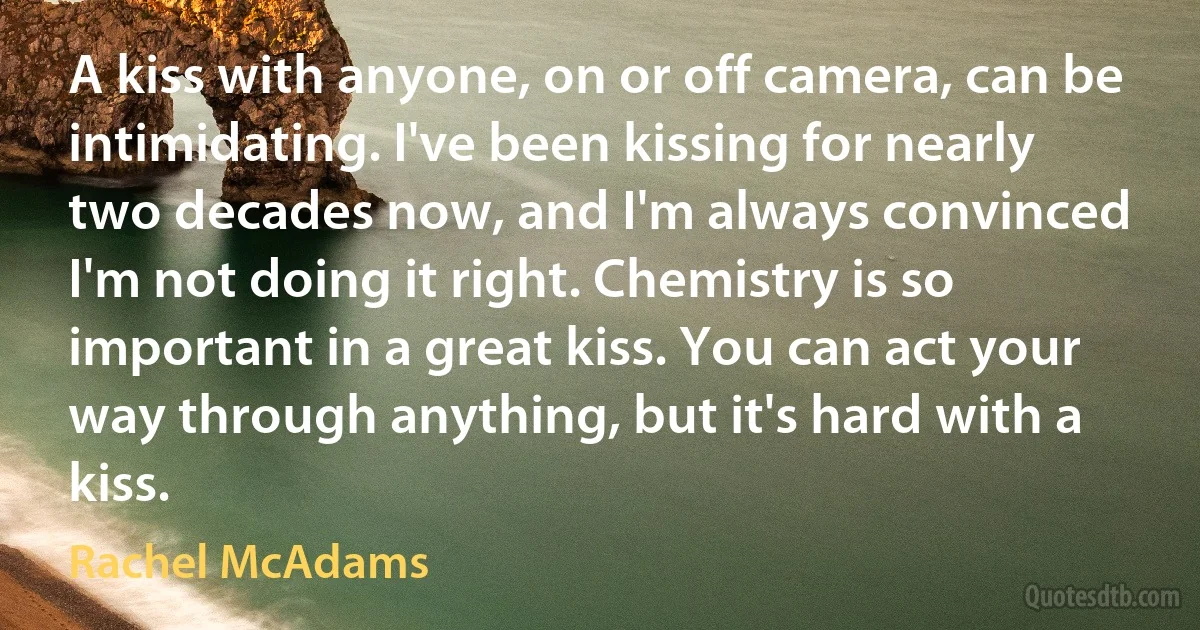 A kiss with anyone, on or off camera, can be intimidating. I've been kissing for nearly two decades now, and I'm always convinced I'm not doing it right. Chemistry is so important in a great kiss. You can act your way through anything, but it's hard with a kiss. (Rachel McAdams)