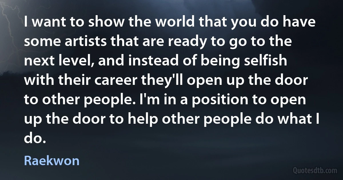 I want to show the world that you do have some artists that are ready to go to the next level, and instead of being selfish with their career they'll open up the door to other people. I'm in a position to open up the door to help other people do what I do. (Raekwon)