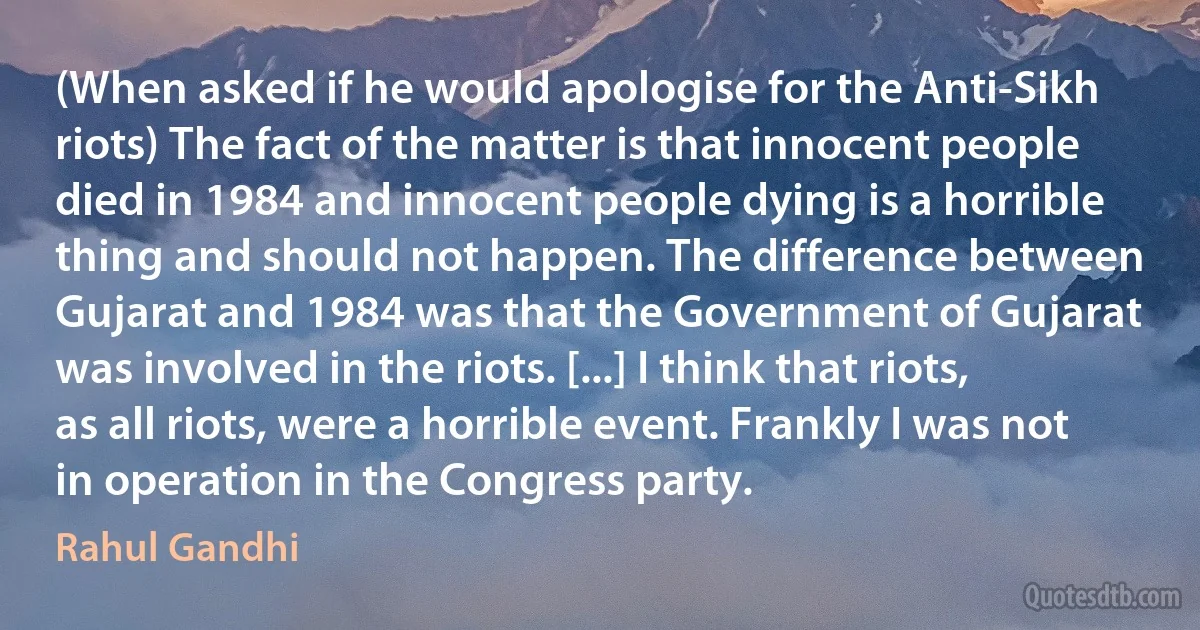 (When asked if he would apologise for the Anti-Sikh riots) The fact of the matter is that innocent people died in 1984 and innocent people dying is a horrible thing and should not happen. The difference between Gujarat and 1984 was that the Government of Gujarat was involved in the riots. [...] I think that riots, as all riots, were a horrible event. Frankly I was not in operation in the Congress party. (Rahul Gandhi)