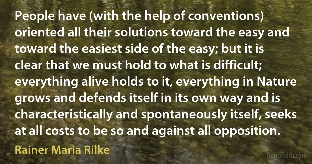 People have (with the help of conventions) oriented all their solutions toward the easy and toward the easiest side of the easy; but it is clear that we must hold to what is difficult; everything alive holds to it, everything in Nature grows and defends itself in its own way and is characteristically and spontaneously itself, seeks at all costs to be so and against all opposition. (Rainer Maria Rilke)