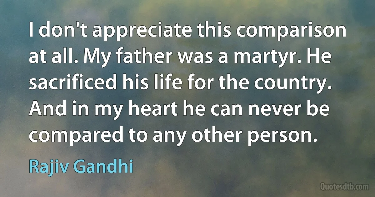 I don't appreciate this comparison at all. My father was a martyr. He sacrificed his life for the country. And in my heart he can never be compared to any other person. (Rajiv Gandhi)