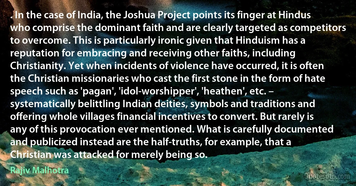 . In the case of India, the Joshua Project points its finger at Hindus who comprise the dominant faith and are clearly targeted as competitors to overcome. This is particularly ironic given that Hinduism has a reputation for embracing and receiving other faiths, including Christianity. Yet when incidents of violence have occurred, it is often the Christian missionaries who cast the first stone in the form of hate speech such as 'pagan', 'idol-worshipper', 'heathen', etc. – systematically belittling Indian deities, symbols and traditions and offering whole villages financial incentives to convert. But rarely is any of this provocation ever mentioned. What is carefully documented and publicized instead are the half-truths, for example, that a Christian was attacked for merely being so. (Rajiv Malhotra)