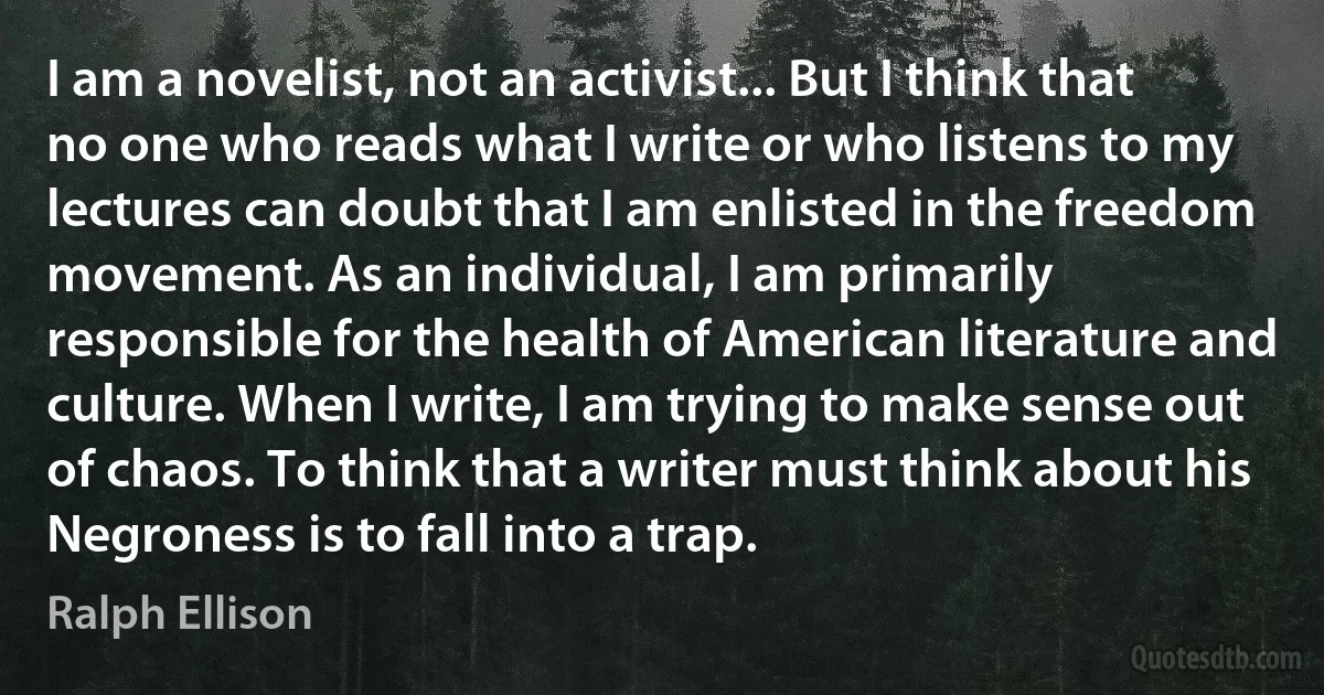 I am a novelist, not an activist... But I think that no one who reads what I write or who listens to my lectures can doubt that I am enlisted in the freedom movement. As an individual, I am primarily responsible for the health of American literature and culture. When I write, I am trying to make sense out of chaos. To think that a writer must think about his Negroness is to fall into a trap. (Ralph Ellison)