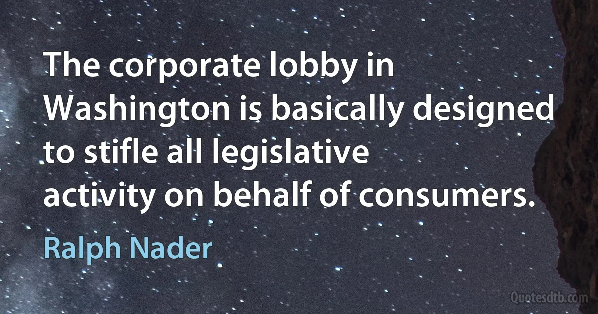 The corporate lobby in Washington is basically designed to stifle all legislative activity on behalf of consumers. (Ralph Nader)