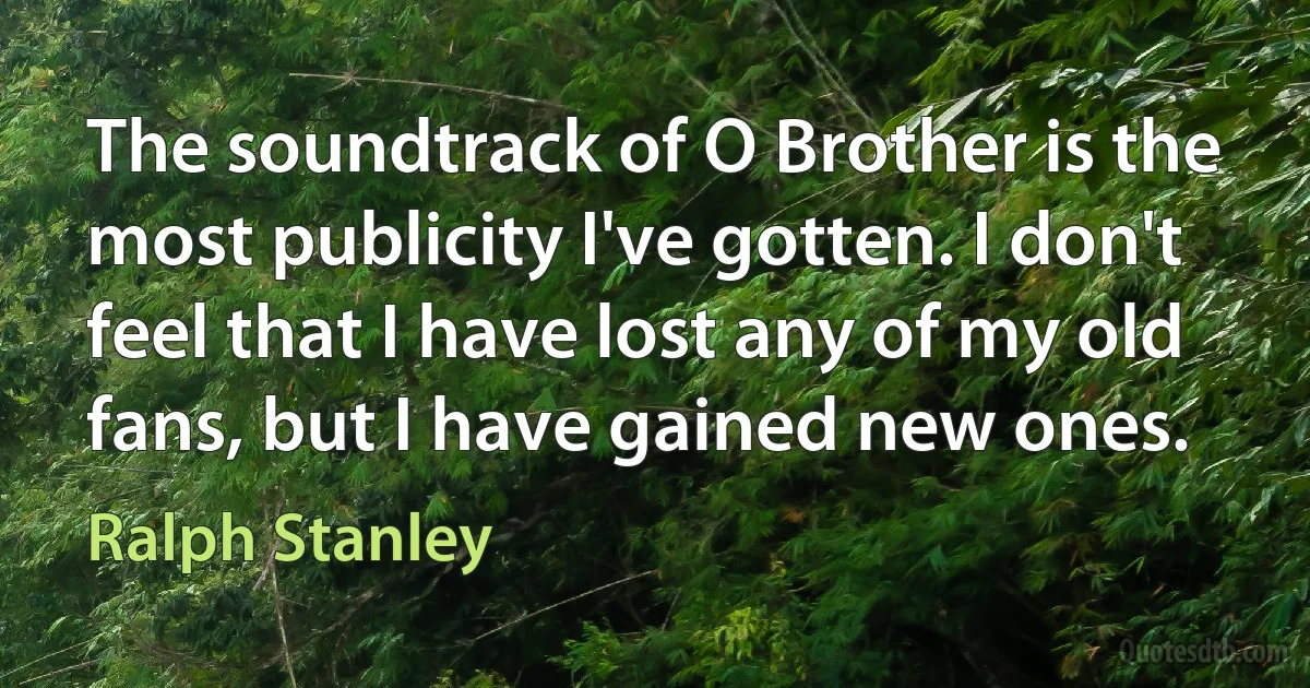 The soundtrack of O Brother is the most publicity I've gotten. I don't feel that I have lost any of my old fans, but I have gained new ones. (Ralph Stanley)