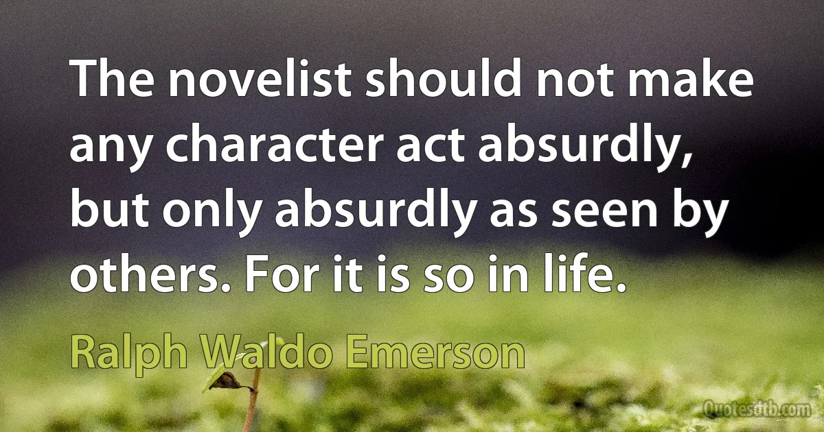 The novelist should not make any character act absurdly, but only absurdly as seen by others. For it is so in life. (Ralph Waldo Emerson)