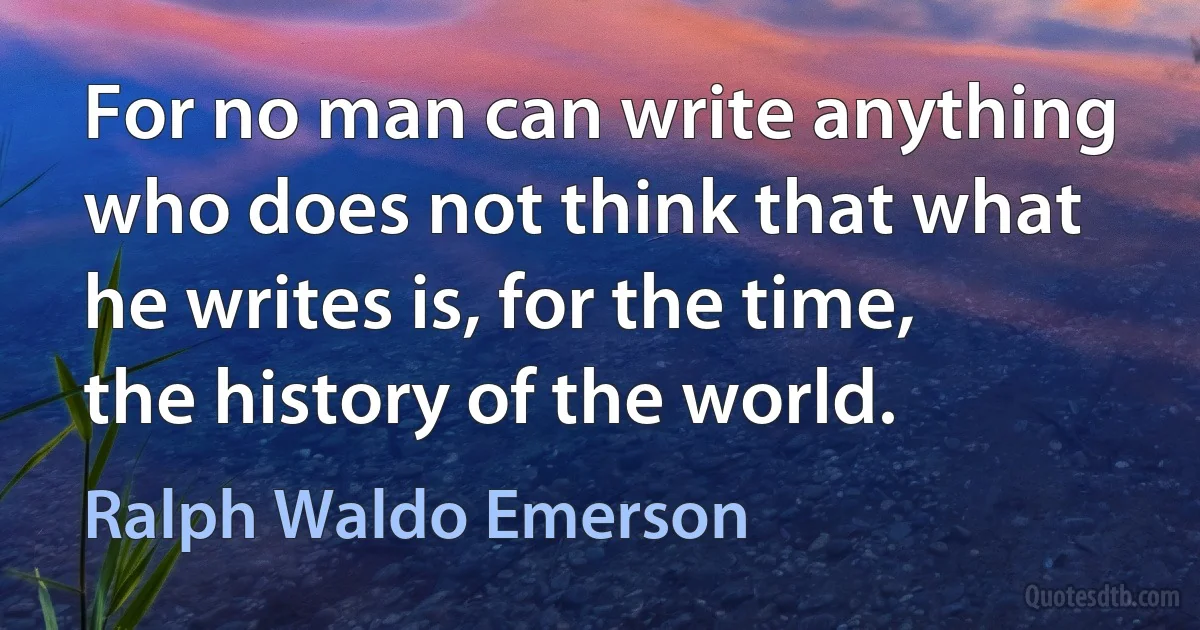 For no man can write anything who does not think that what he writes is, for the time, the history of the world. (Ralph Waldo Emerson)