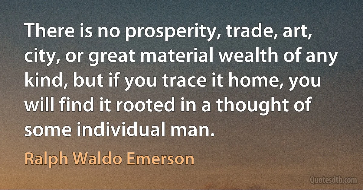 There is no prosperity, trade, art, city, or great material wealth of any kind, but if you trace it home, you will find it rooted in a thought of some individual man. (Ralph Waldo Emerson)