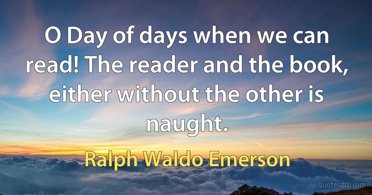 O Day of days when we can read! The reader and the book, either without the other is naught. (Ralph Waldo Emerson)