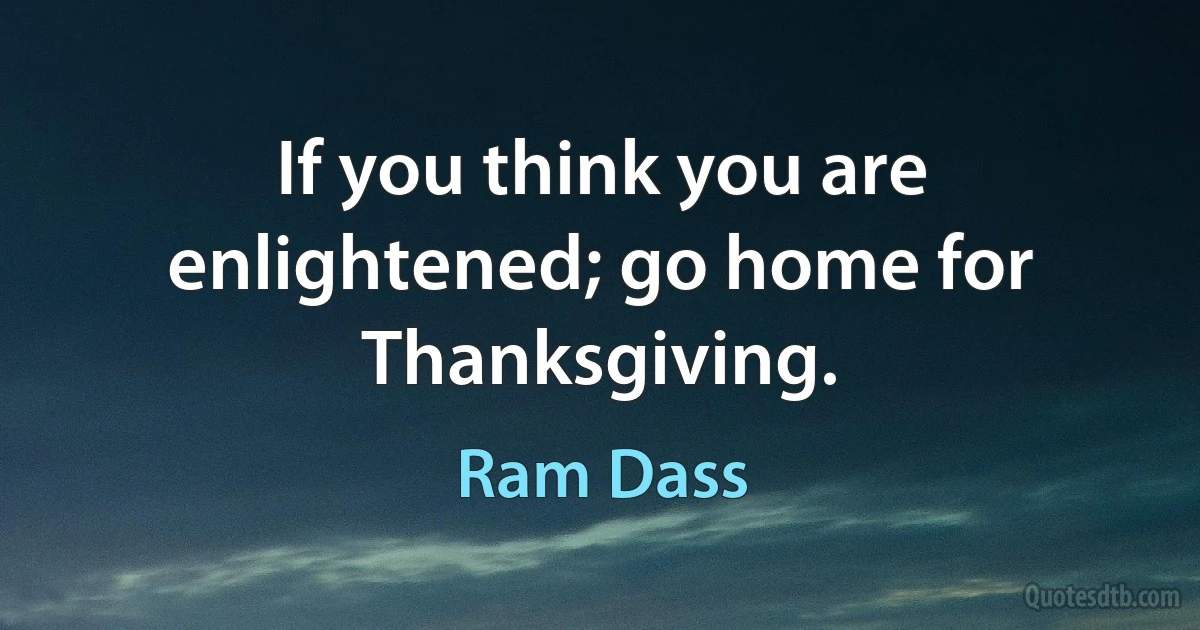 If you think you are enlightened; go home for Thanksgiving. (Ram Dass)