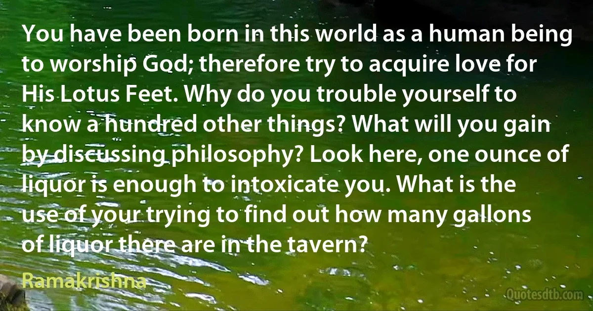 You have been born in this world as a human being to worship God; therefore try to acquire love for His Lotus Feet. Why do you trouble yourself to know a hundred other things? What will you gain by discussing philosophy? Look here, one ounce of liquor is enough to intoxicate you. What is the use of your trying to find out how many gallons of liquor there are in the tavern? (Ramakrishna)