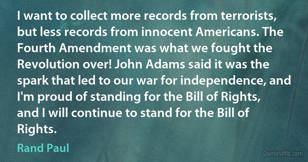 I want to collect more records from terrorists, but less records from innocent Americans. The Fourth Amendment was what we fought the Revolution over! John Adams said it was the spark that led to our war for independence, and I'm proud of standing for the Bill of Rights, and I will continue to stand for the Bill of Rights. (Rand Paul)