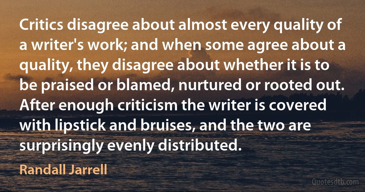 Critics disagree about almost every quality of a writer's work; and when some agree about a quality, they disagree about whether it is to be praised or blamed, nurtured or rooted out. After enough criticism the writer is covered with lipstick and bruises, and the two are surprisingly evenly distributed. (Randall Jarrell)