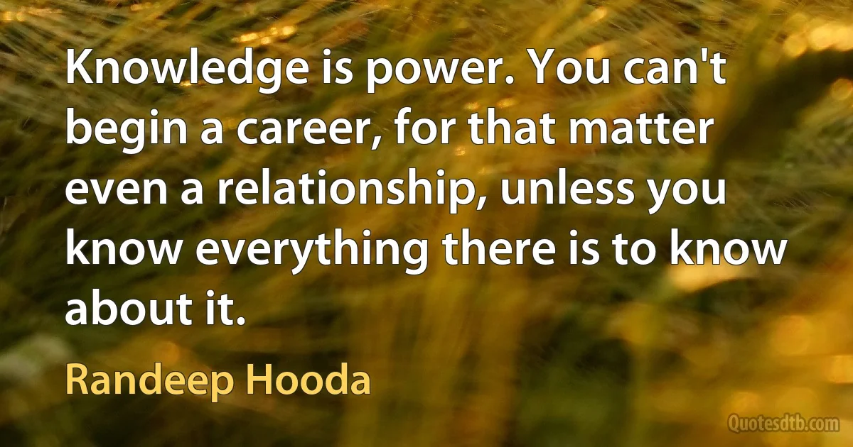 Knowledge is power. You can't begin a career, for that matter even a relationship, unless you know everything there is to know about it. (Randeep Hooda)