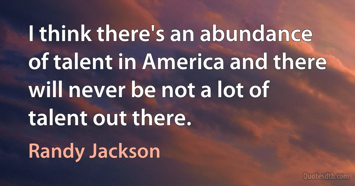 I think there's an abundance of talent in America and there will never be not a lot of talent out there. (Randy Jackson)