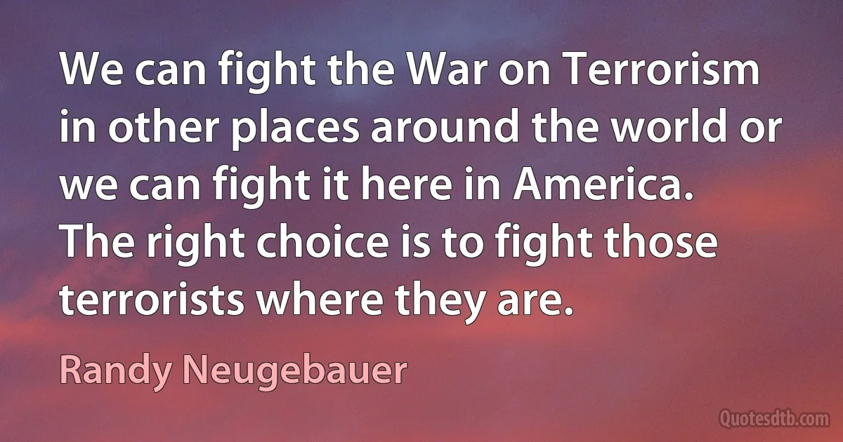 We can fight the War on Terrorism in other places around the world or we can fight it here in America. The right choice is to fight those terrorists where they are. (Randy Neugebauer)