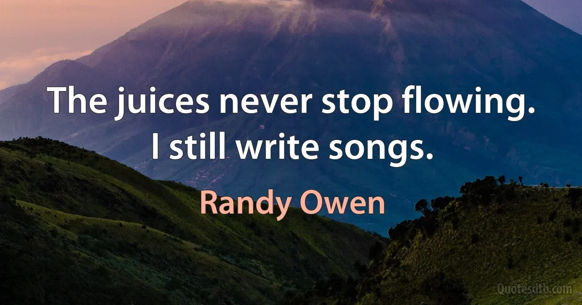 The juices never stop flowing. I still write songs. (Randy Owen)