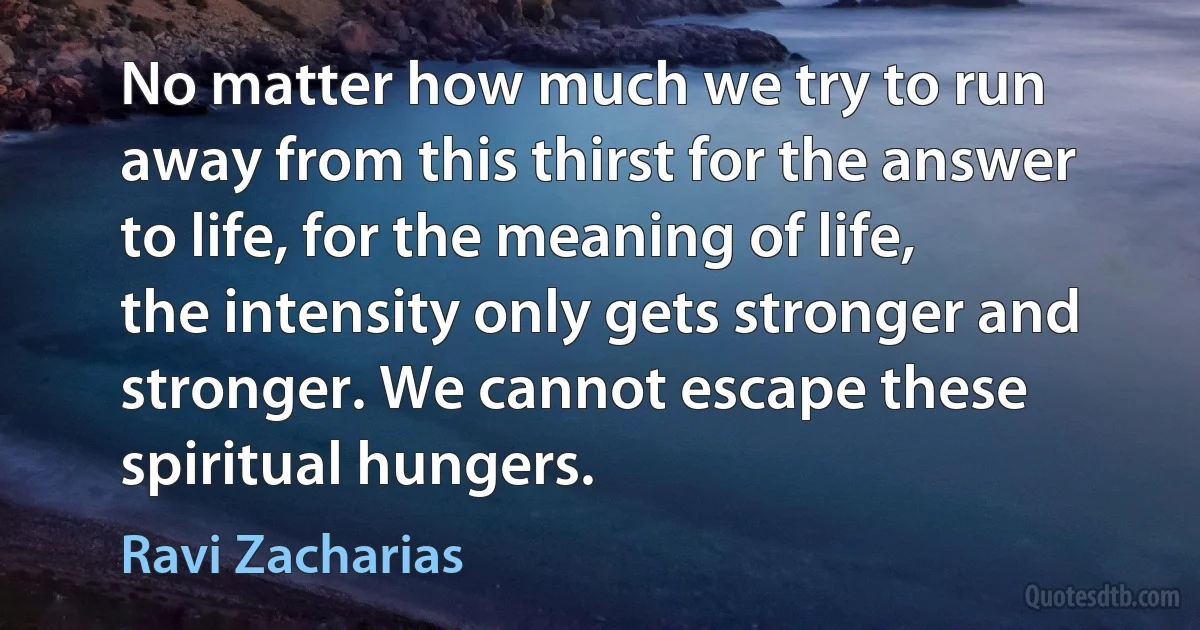 No matter how much we try to run away from this thirst for the answer to life, for the meaning of life, the intensity only gets stronger and stronger. We cannot escape these spiritual hungers. (Ravi Zacharias)