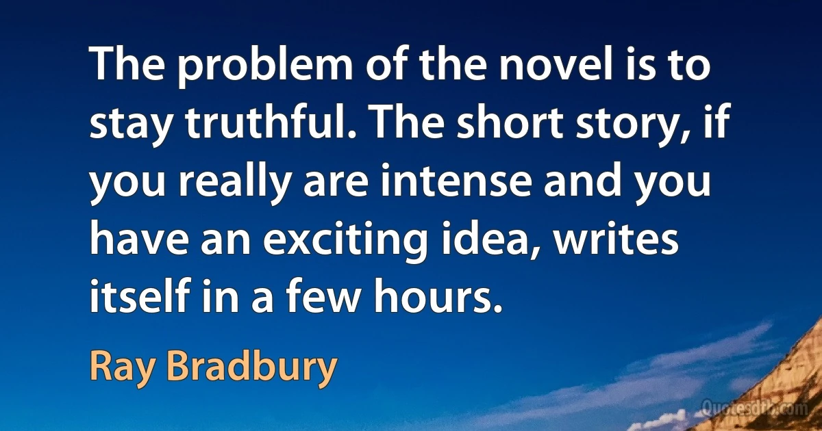 The problem of the novel is to stay truthful. The short story, if you really are intense and you have an exciting idea, writes itself in a few hours. (Ray Bradbury)