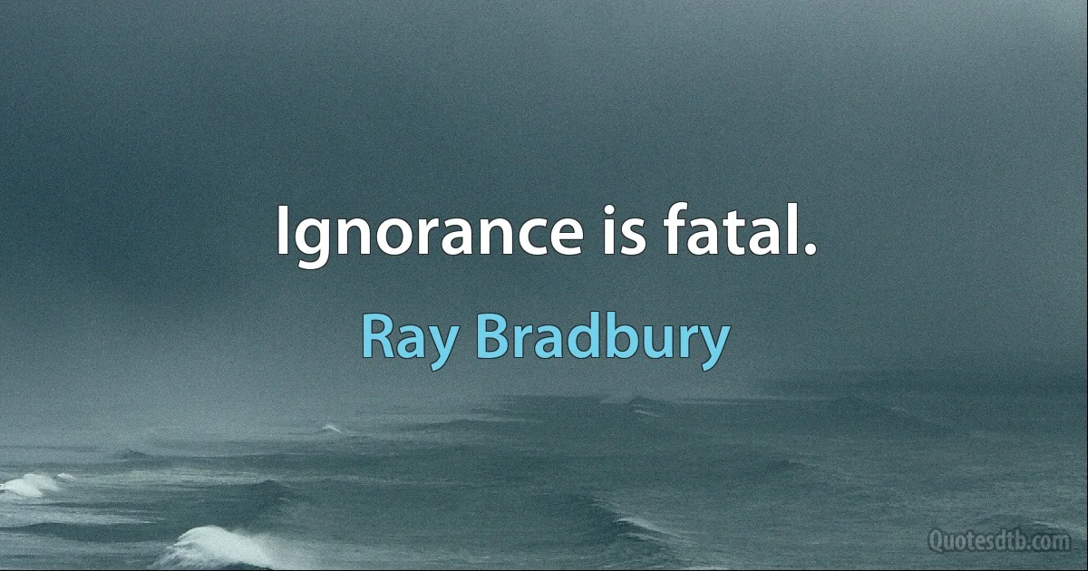 Ignorance is fatal. (Ray Bradbury)