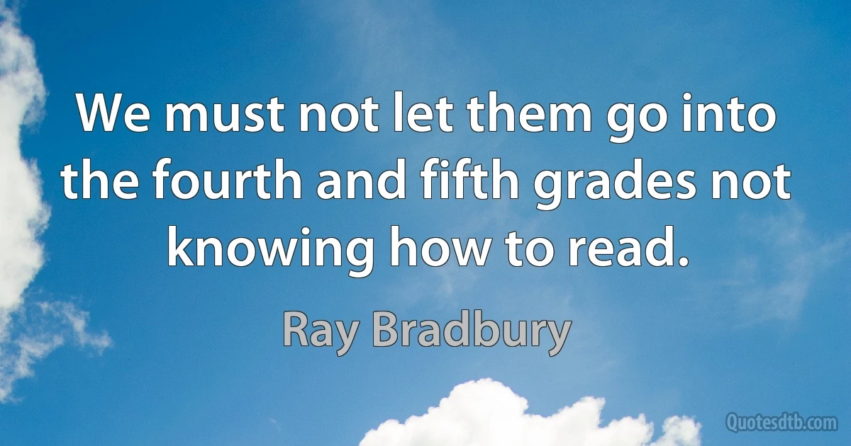 We must not let them go into the fourth and fifth grades not knowing how to read. (Ray Bradbury)