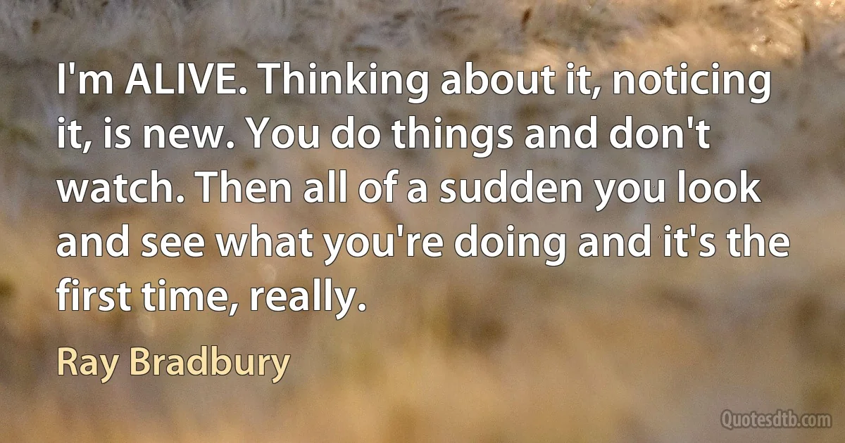 I'm ALIVE. Thinking about it, noticing it, is new. You do things and don't watch. Then all of a sudden you look and see what you're doing and it's the first time, really. (Ray Bradbury)