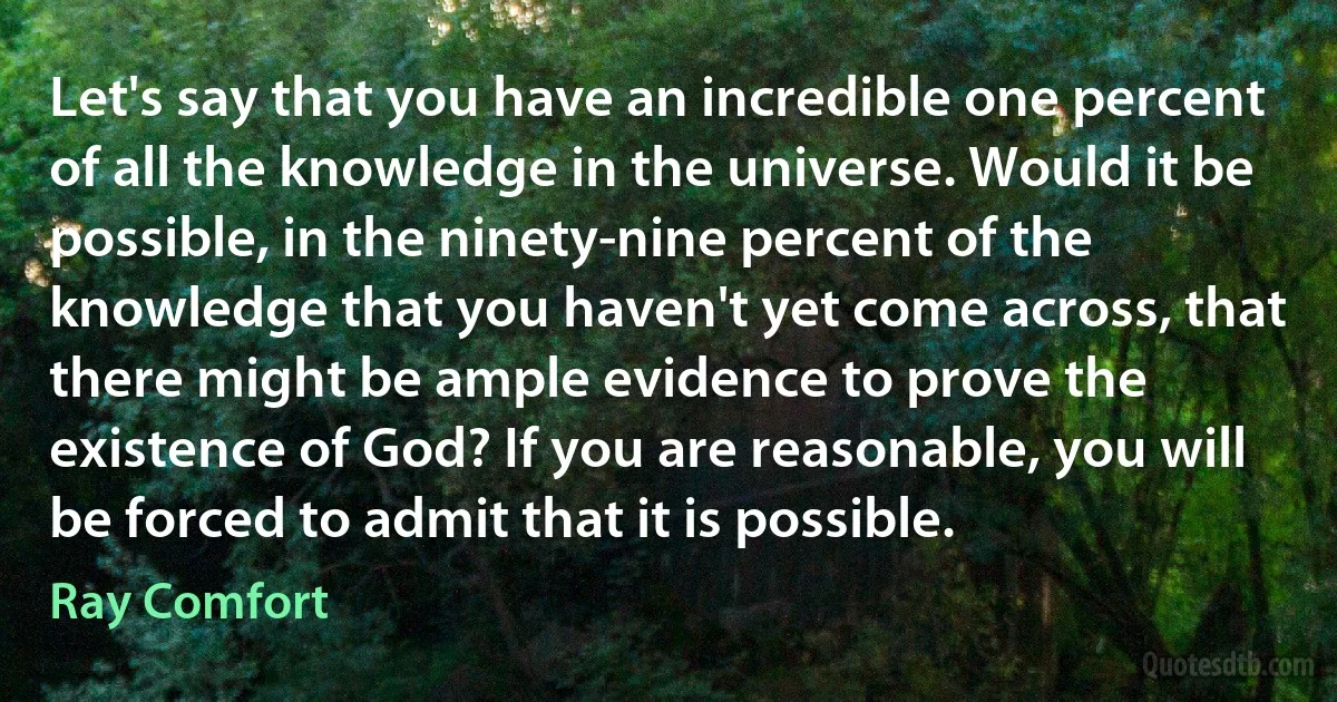 Let's say that you have an incredible one percent of all the knowledge in the universe. Would it be possible, in the ninety-nine percent of the knowledge that you haven't yet come across, that there might be ample evidence to prove the existence of God? If you are reasonable, you will be forced to admit that it is possible. (Ray Comfort)