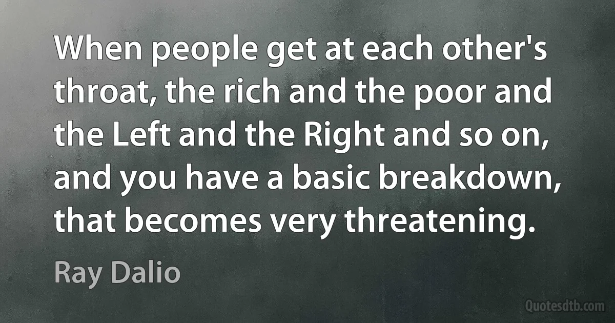 When people get at each other's throat, the rich and the poor and the Left and the Right and so on, and you have a basic breakdown, that becomes very threatening. (Ray Dalio)