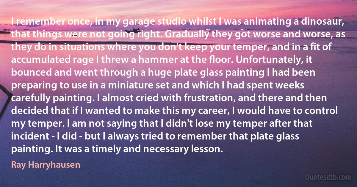 I remember once, in my garage studio whilst I was animating a dinosaur, that things were not going right. Gradually they got worse and worse, as they do in situations where you don't keep your temper, and in a fit of accumulated rage I threw a hammer at the floor. Unfortunately, it bounced and went through a huge plate glass painting I had been preparing to use in a miniature set and which I had spent weeks carefully painting. I almost cried with frustration, and there and then decided that if I wanted to make this my career, I would have to control my temper. I am not saying that I didn't lose my temper after that incident - I did - but I always tried to remember that plate glass painting. It was a timely and necessary lesson. (Ray Harryhausen)