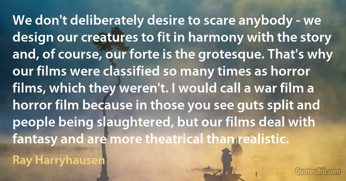 We don't deliberately desire to scare anybody - we design our creatures to fit in harmony with the story and, of course, our forte is the grotesque. That's why our films were classified so many times as horror films, which they weren't. I would call a war film a horror film because in those you see guts split and people being slaughtered, but our films deal with fantasy and are more theatrical than realistic. (Ray Harryhausen)