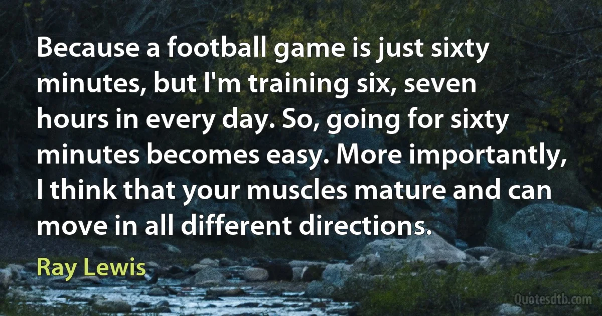 Because a football game is just sixty minutes, but I'm training six, seven hours in every day. So, going for sixty minutes becomes easy. More importantly, I think that your muscles mature and can move in all different directions. (Ray Lewis)