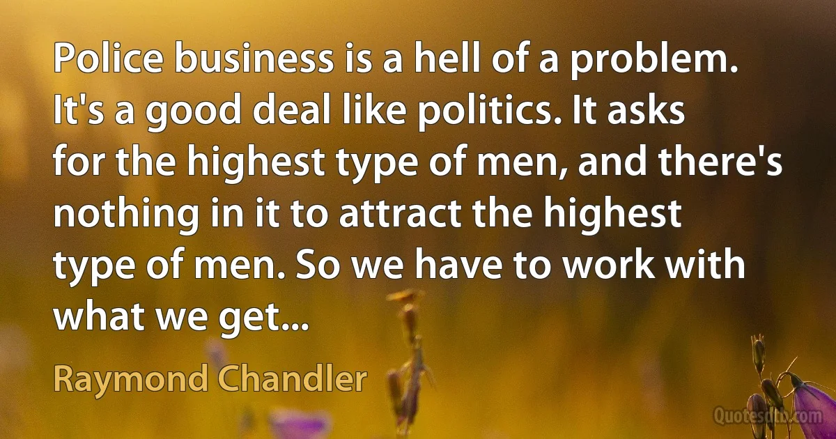 Police business is a hell of a problem. It's a good deal like politics. It asks for the highest type of men, and there's nothing in it to attract the highest type of men. So we have to work with what we get... (Raymond Chandler)