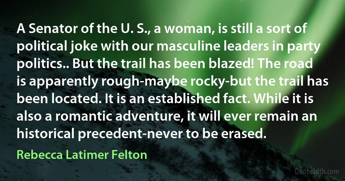 A Senator of the U. S., a woman, is still a sort of political joke with our masculine leaders in party politics.. But the trail has been blazed! The road is apparently rough-maybe rocky-but the trail has been located. It is an established fact. While it is also a romantic adventure, it will ever remain an historical precedent-never to be erased. (Rebecca Latimer Felton)