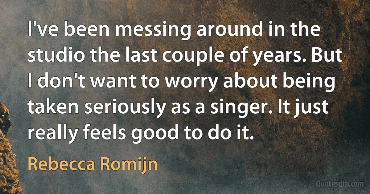 I've been messing around in the studio the last couple of years. But I don't want to worry about being taken seriously as a singer. It just really feels good to do it. (Rebecca Romijn)