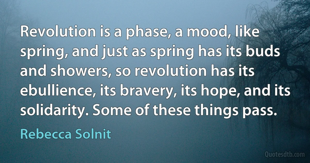 Revolution is a phase, a mood, like spring, and just as spring has its buds and showers, so revolution has its ebullience, its bravery, its hope, and its solidarity. Some of these things pass. (Rebecca Solnit)