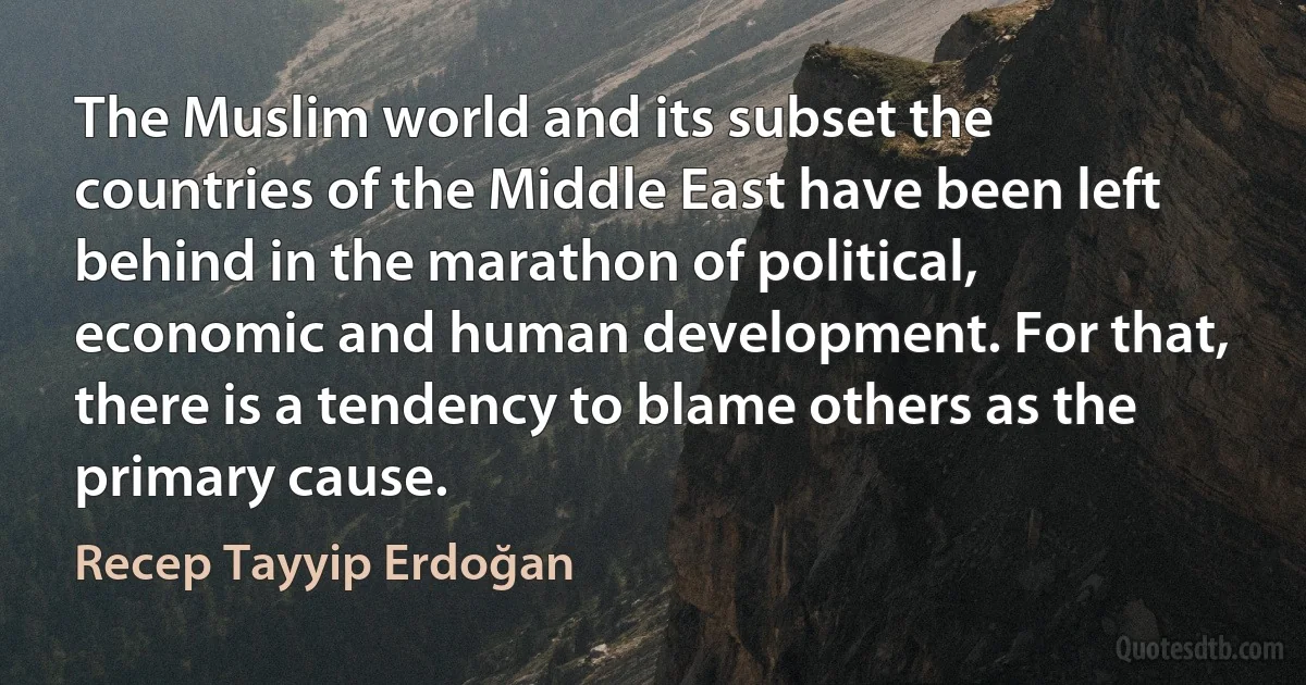 The Muslim world and its subset the countries of the Middle East have been left behind in the marathon of political, economic and human development. For that, there is a tendency to blame others as the primary cause. (Recep Tayyip Erdoğan)