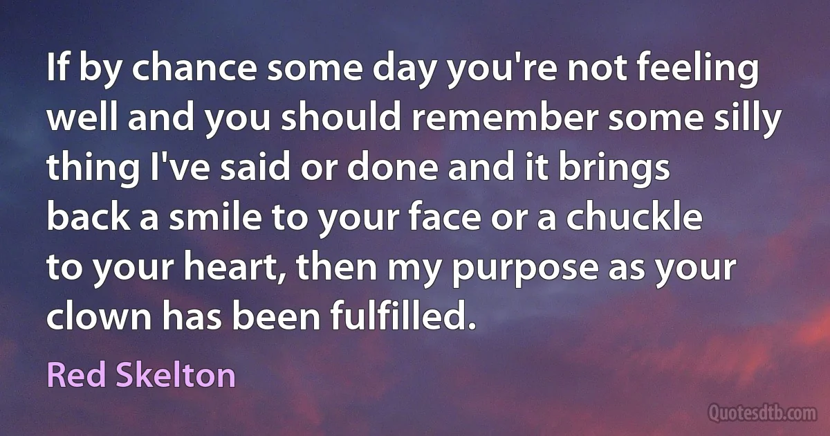 If by chance some day you're not feeling well and you should remember some silly thing I've said or done and it brings back a smile to your face or a chuckle to your heart, then my purpose as your clown has been fulfilled. (Red Skelton)