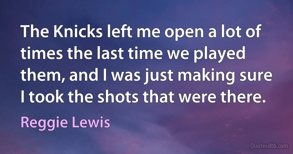 The Knicks left me open a lot of times the last time we played them, and I was just making sure I took the shots that were there. (Reggie Lewis)