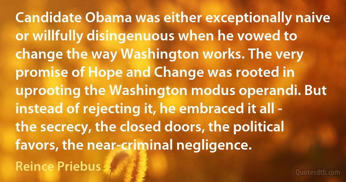 Candidate Obama was either exceptionally naive or willfully disingenuous when he vowed to change the way Washington works. The very promise of Hope and Change was rooted in uprooting the Washington modus operandi. But instead of rejecting it, he embraced it all - the secrecy, the closed doors, the political favors, the near-criminal negligence. (Reince Priebus)