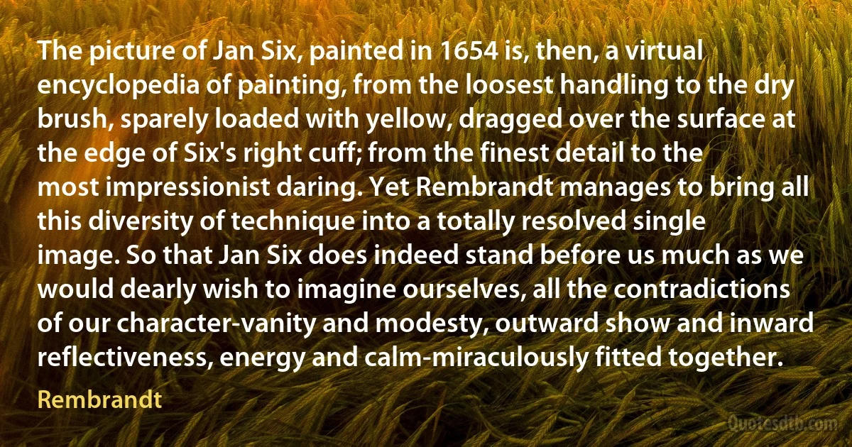 The picture of Jan Six, painted in 1654 is, then, a virtual encyclopedia of painting, from the loosest handling to the dry brush, sparely loaded with yellow, dragged over the surface at the edge of Six's right cuff; from the finest detail to the most impressionist daring. Yet Rembrandt manages to bring all this diversity of technique into a totally resolved single image. So that Jan Six does indeed stand before us much as we would dearly wish to imagine ourselves, all the contradictions of our character-vanity and modesty, outward show and inward reflectiveness, energy and calm-miraculously fitted together. (Rembrandt)