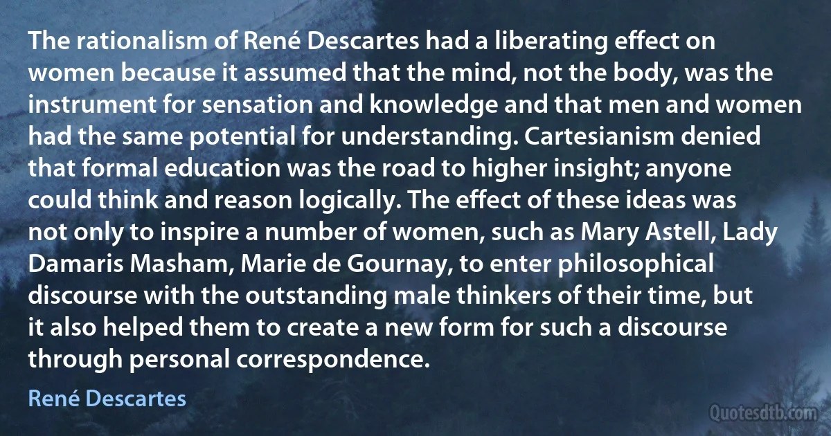 The rationalism of René Descartes had a liberating effect on women because it assumed that the mind, not the body, was the instrument for sensation and knowledge and that men and women had the same potential for understanding. Cartesianism denied that formal education was the road to higher insight; anyone could think and reason logically. The effect of these ideas was not only to inspire a number of women, such as Mary Astell, Lady Damaris Masham, Marie de Gournay, to enter philosophical discourse with the outstanding male thinkers of their time, but it also helped them to create a new form for such a discourse through personal correspondence. (René Descartes)