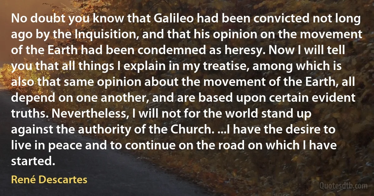 No doubt you know that Galileo had been convicted not long ago by the Inquisition, and that his opinion on the movement of the Earth had been condemned as heresy. Now I will tell you that all things I explain in my treatise, among which is also that same opinion about the movement of the Earth, all depend on one another, and are based upon certain evident truths. Nevertheless, I will not for the world stand up against the authority of the Church. ...I have the desire to live in peace and to continue on the road on which I have started. (René Descartes)