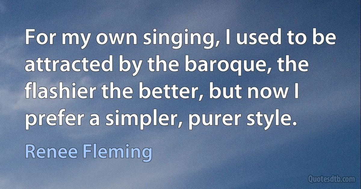 For my own singing, I used to be attracted by the baroque, the flashier the better, but now I prefer a simpler, purer style. (Renee Fleming)