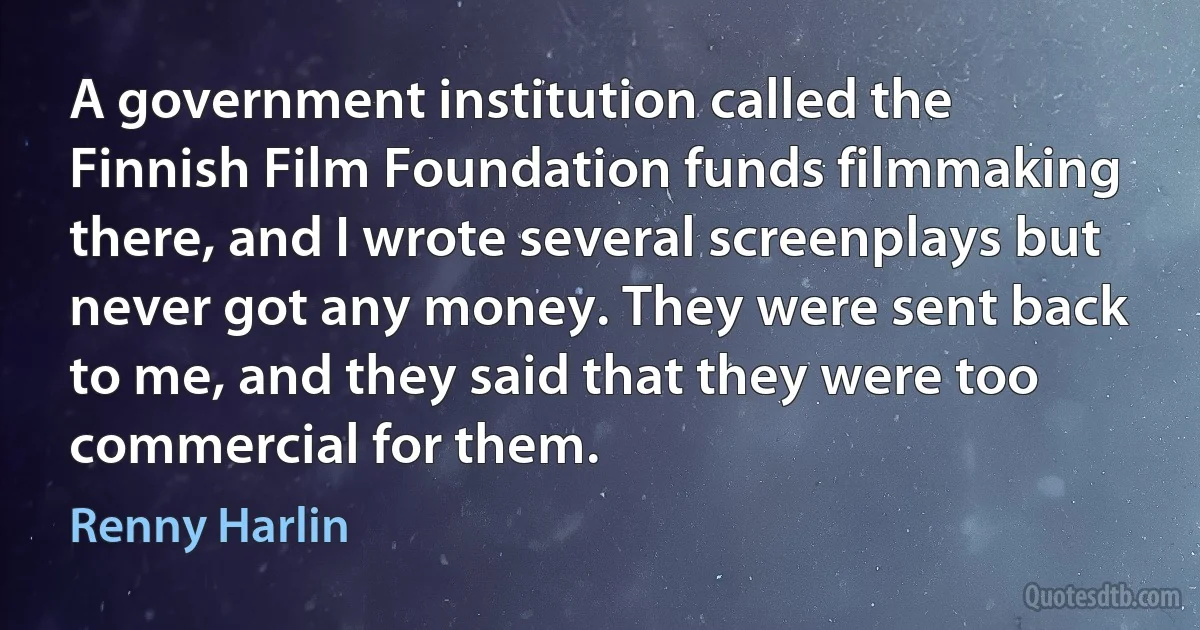 A government institution called the Finnish Film Foundation funds filmmaking there, and I wrote several screenplays but never got any money. They were sent back to me, and they said that they were too commercial for them. (Renny Harlin)