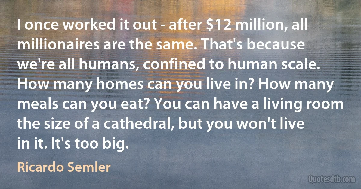 I once worked it out - after $12 million, all millionaires are the same. That's because we're all humans, confined to human scale. How many homes can you live in? How many meals can you eat? You can have a living room the size of a cathedral, but you won't live in it. It's too big. (Ricardo Semler)