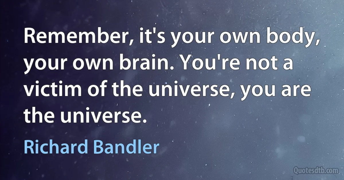 Remember, it's your own body, your own brain. You're not a victim of the universe, you are the universe. (Richard Bandler)