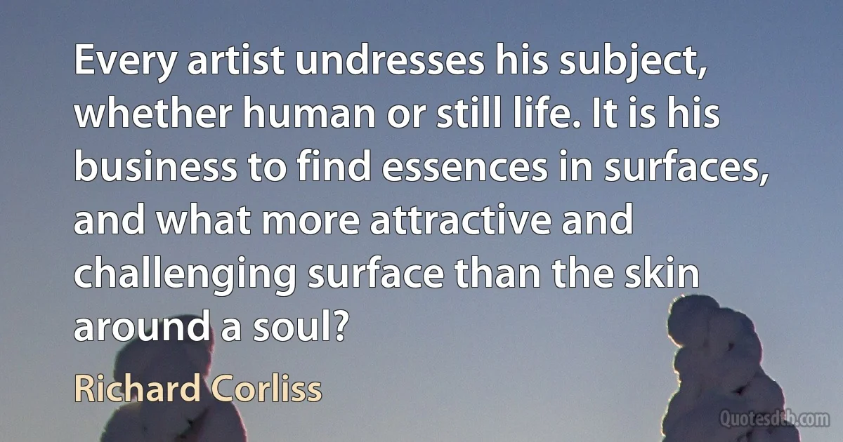 Every artist undresses his subject, whether human or still life. It is his business to find essences in surfaces, and what more attractive and challenging surface than the skin around a soul? (Richard Corliss)