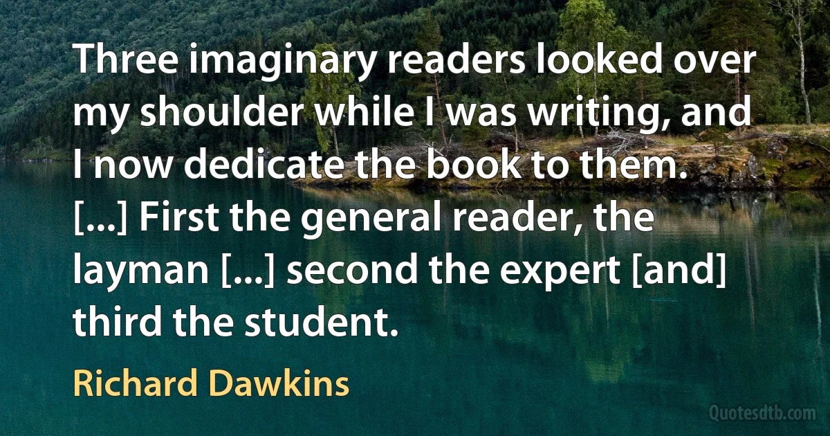 Three imaginary readers looked over my shoulder while I was writing, and I now dedicate the book to them. [...] First the general reader, the layman [...] second the expert [and] third the student. (Richard Dawkins)