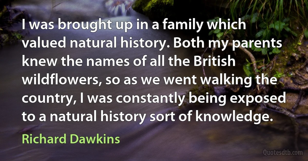 I was brought up in a family which valued natural history. Both my parents knew the names of all the British wildflowers, so as we went walking the country, I was constantly being exposed to a natural history sort of knowledge. (Richard Dawkins)