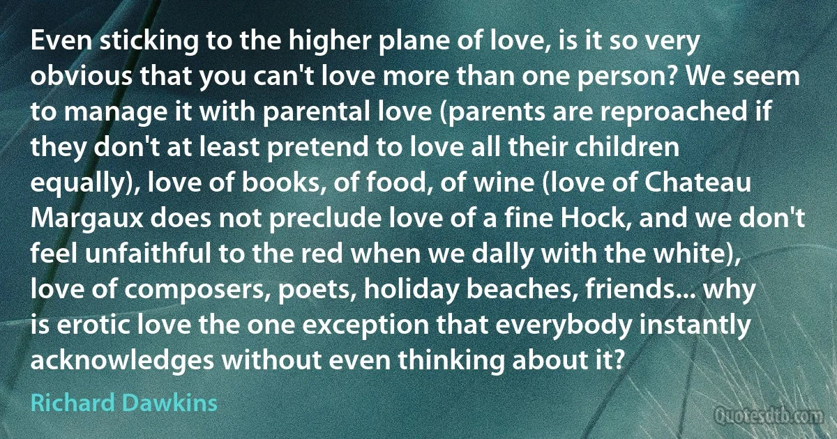 Even sticking to the higher plane of love, is it so very obvious that you can't love more than one person? We seem to manage it with parental love (parents are reproached if they don't at least pretend to love all their children equally), love of books, of food, of wine (love of Chateau Margaux does not preclude love of a fine Hock, and we don't feel unfaithful to the red when we dally with the white), love of composers, poets, holiday beaches, friends... why is erotic love the one exception that everybody instantly acknowledges without even thinking about it? (Richard Dawkins)